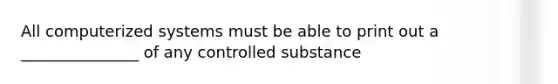 All computerized systems must be able to print out a _______________ of any controlled substance