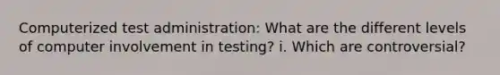 Computerized test administration: What are the different levels of computer involvement in testing? i. Which are controversial?