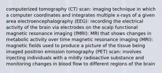 computerized tomography (CT) scan: imaging technique in which a computer coordinates and integrates multiple x-rays of a given area electroencephalography (EEG): recording the electrical activity of <a href='https://www.questionai.com/knowledge/kLMtJeqKp6-the-brain' class='anchor-knowledge'>the brain</a> via electrodes on the scalp functional magnetic resonance imaging (fMRI): MRI that shows changes in metabolic activity over time magnetic resonance imaging (MRI): <a href='https://www.questionai.com/knowledge/kqorUT4tK2-magnetic-fields' class='anchor-knowledge'>magnetic fields</a> used to produce a picture of the tissue being imaged positron emission tomography (PET) scan: involves injecting individuals with a mildly radioactive substance and monitoring changes in blood flow to different regions of the brain