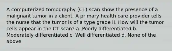 A computerized tomography (CT) scan show the presence of a malignant tumor in a client. A primary health care provider tells the nurse that the tumor is of a type grade II. How will the tumor cells appear in the CT scan? a. Poorly differentiated b. Moderately differentiated c. Well differentiated d. None of the above