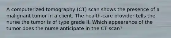 A computerized tomography (CT) scan shows the presence of a malignant tumor in a client. The health-care provider tells the nurse the tumor is of type grade II. Which appearance of the tumor does the nurse anticipate in the CT scan?