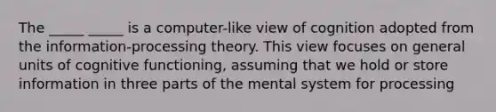 The _____ _____ is a computer-like view of cognition adopted from the information-processing theory. This view focuses on general units of cognitive functioning, assuming that we hold or store information in three parts of the mental system for processing