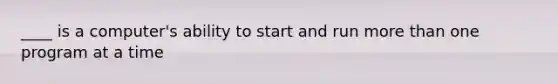 ____ is a computer's ability to start and run more than one program at a time