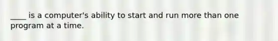 ____ is a computer's ability to start and run more than one program at a time.