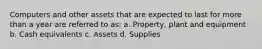 Computers and other assets that are expected to last for more than a year are referred to as: a. Property, plant and equipment b. Cash equivalents c. Assets d. Supplies