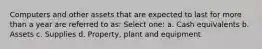 Computers and other assets that are expected to last for more than a year are referred to as: Select one: a. Cash equivalents b. Assets c. Supplies d. Property, plant and equipment