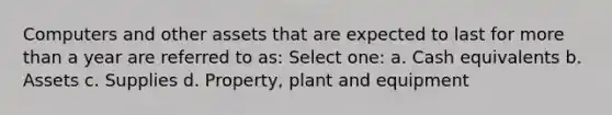 Computers and other assets that are expected to last for more than a year are referred to as: Select one: a. Cash equivalents b. Assets c. Supplies d. Property, plant and equipment