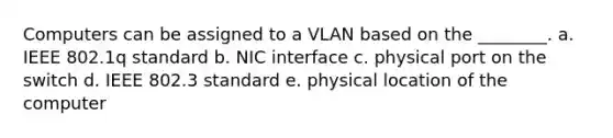 Computers can be assigned to a VLAN based on the ________. a. IEEE 802.1q standard b. NIC interface c. physical port on the switch d. IEEE 802.3 standard e. physical location of the computer