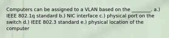 Computers can be assigned to a VLAN based on the ________. a.) IEEE 802.1q standard b.) NIC interface c.) physical port on the switch d.) IEEE 802.3 standard e.) physical location of the computer