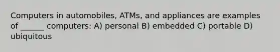 Computers in automobiles, ATMs, and appliances are examples of ______ computers: A) personal B) embedded C) portable D) ubiquitous