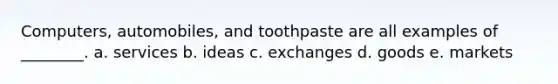 Computers, automobiles, and toothpaste are all examples of ________. a. services b. ideas c. exchanges d. goods e. markets