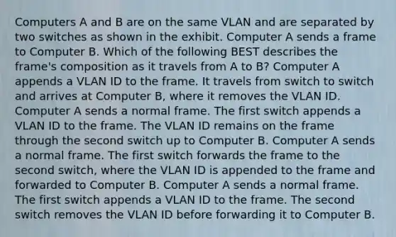 Computers A and B are on the same VLAN and are separated by two switches as shown in the exhibit. Computer A sends a frame to Computer B. Which of the following BEST describes the frame's composition as it travels from A to B? Computer A appends a VLAN ID to the frame. It travels from switch to switch and arrives at Computer B, where it removes the VLAN ID. Computer A sends a normal frame. The first switch appends a VLAN ID to the frame. The VLAN ID remains on the frame through the second switch up to Computer B. Computer A sends a normal frame. The first switch forwards the frame to the second switch, where the VLAN ID is appended to the frame and forwarded to Computer B. Computer A sends a normal frame. The first switch appends a VLAN ID to the frame. The second switch removes the VLAN ID before forwarding it to Computer B.