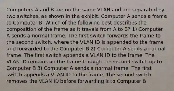 Computers A and B are on the same VLAN and are separated by two switches, as shown in the exhibit. Computer A sends a frame to Computer B. Which of the following best describes the composition of the frame as it travels from A to B? 1) Computer A sends a normal frame. The first switch forwards the frame to the second switch, where the VLAN ID is appended to the frame and forwarded to the Computer B 2) Computer A sends a normal frame. The first switch appends a VLAN ID to the frame. The VLAN ID remains on the frame through the second switch up to Computer B 3) Computer A sends a normal frame. The first switch appends a VLAN ID to the frame. The second switch removes the VLAN ID before forwarding it to Computer B