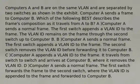 Computers A and B are on the same VLAN and are separated by two switches as shown in the exhibit. Computer A sends a frame to Computer B. Which of the following BEST describes the frame's composition as it travels from A to B? A )Computer A sends a normal frame. The first switch appends a VLAN ID to the frame. The VLAN ID remains on the frame through the second switch up to Computer B. B )Computer A sends a normal frame. The first switch appends a VLAN ID to the frame. The second switch removes the VLAN ID before forwarding it to Computer B. C )Computer A appends a VLAN ID to the frame. It travels from switch to switch and arrives at Computer B, where it removes the VLAN ID. D )Computer A sends a normal frame. The first switch forwards the frame to the second switch, where the VLAN ID is appended to the frame and forwarded to Computer B.