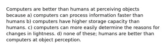 Computers are better than humans at perceiving objects because a) computers can process information faster than humans b) computers have higher storage capacity than humans. c) computers can more easily determine the reasons for changes in lightness. d) none of these; humans are better than computers at object perception.