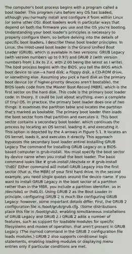 The computer's boot process begins with a program called a boot loader. This program runs before any OS has loaded, although you normally install and configure it from within Linux (or some other OS). Boot loaders work in particular ways that depend on both the firmware you use and the OS you're booting. Understanding your boot loader's principles is necessary to properly configure them, so before delving into the details of specific boot loaders, I describe these boot loader principles. In Linux, the most-used boot loader is the Grand Unified Boot Loader (GRUB), which is available in two versions: GRUB Legacy (with version numbers up to 0.97) and GRUB 2 (with version numbers from 1.9x to 2.x, with 2.00 being the latest as I write). The boot process begins with the BIOS, you tell the BIOS which boot device to use—a hard disk, a floppy disk, a CD-ROM drive, or something else. Assuming you pick a hard disk as the primary boot device (or if higher-priority devices aren't bootable), the BIOS loads code from the Master Boot Record (MBR), which is the first sector on the hard disk. This code is the primary boot loader code. In theory, it could be just about anything, even a complete (if tiny) OS. In practice, the primary boot loader does one of two things: It examines the partition table and locates the partition that's marked as bootable. The primary boot loader then loads the boot sector from that partition and executes it. This boot sector contains a secondary boot loader, which continues the process by locating an OS kernel, loading it, and executing it. This option is depicted by the A arrows in Figure 5.1. It locates an OS kernel, loads it, and executes it directly. This approach bypasses the secondary boot loader entirel Installing GRUB Legacy The command for installing GRUB Legacy on a BIOS-based computer is grub-install. You must specify the boot sector by device name when you install the boot loader. The basic command looks like # grub-install /dev/sda or # grub-install '(hd0)' Either command will install GRUB Legacy into the first sector (that is, the MBR) of your first hard drive. In the second example, you need single quotes around the device name. If you want to install GRUB Legacy in the boot sector of a partition rather than in the MBR, you include a partition identifier, as in /dev/sda1 or (hd0,0). Using GRUB 2 as the Boot Loader In principle, configuring GRUB 2 is much like configuring GRUB Legacy; however, some important details differ. First, the GRUB 2 configuration file is /boot/grub/grub.cfg. (Some distributions place this file in /boot/grub2, enabling simultaneous installations of GRUB Legacy and GRUB 2.) GRUB 2 adds a number of features, such as support for loadable modules for specific filesystems and modes of operation, that aren't present in GRUB Legacy. (The insmod command in the GRUB 2 configuration file loads modules.) GRUB 2 also supports conditional logic statements, enabling loading modules or displaying menu entries only if particular conditions are met.