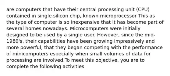 are computers that have their central processing unit (CPU) contained in single silicon chip, known microprocessor This as the type of computer is so inexpensive that it has become part of several homes nowadays. Microcomputers were initially designed to be used by a single user. However, since the mid-1980's, their capabilities have been growing impressively and more powerful, that they began competing with the performance of minicomputers especially when small volumes of data for processing are involved.To meet this objective, you are to complete the following activities