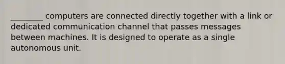 ________ computers are connected directly together with a link or dedicated communication channel that passes messages between machines. It is designed to operate as a single autonomous unit.