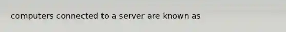 computers connected to a server are known as