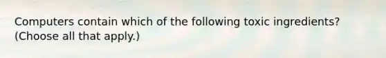 Computers contain which of the following toxic ingredients? (Choose all that apply.)