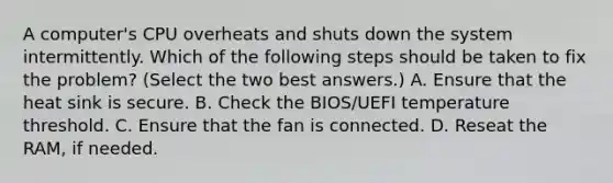 A computer's CPU overheats and shuts down the system intermittently. Which of the following steps should be taken to fix the problem? (Select the two best answers.) A. Ensure that the heat sink is secure. B. Check the BIOS/UEFI temperature threshold. C. Ensure that the fan is connected. D. Reseat the RAM, if needed.