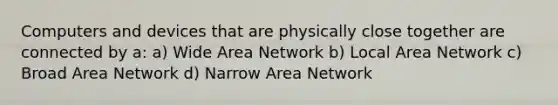 Computers and devices that are physically close together are connected by a: a) Wide Area Network b) Local Area Network c) Broad Area Network d) Narrow Area Network