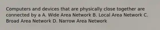 Computers and devices that are physically close together are connected by a A. Wide Area Network B. Local Area Network C. Broad Area Network D. Narrow Area Network