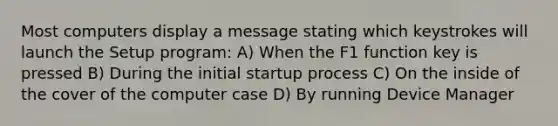 Most computers display a message stating which keystrokes will launch the Setup program: A) When the F1 function key is pressed B) During the initial startup process C) On the inside of the cover of the computer case D) By running Device Manager