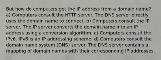 But how do computers get the IP address from a domain name? a) Computers consult the HTTP server. The DNS server directly uses the domain name to connect. b) Computers consult the IP server. The IP server converts the domain name into an IP address using a conversion algorithm. c) Computers consult the IPv6. IPv6 is an IP addressing scheme. d) Computers consult the domain name system (DNS) server. The DNS server contains a mapping of domain names with their corresponding IP addresses.