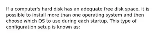 If a computer's hard disk has an adequate free disk space, it is possible to install <a href='https://www.questionai.com/knowledge/keWHlEPx42-more-than' class='anchor-knowledge'>more than</a> one operating system and then choose which OS to use during each startup. This type of configuration setup is known as: