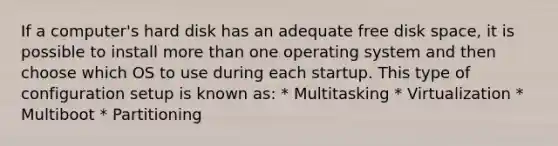 If a computer's hard disk has an adequate free disk space, it is possible to install more than one operating system and then choose which OS to use during each startup. This type of configuration setup is known as: * Multitasking * Virtualization * Multiboot * Partitioning