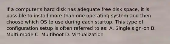 If a computer's hard disk has adequate free disk space, it is possible to install more than one operating system and then choose which OS to use during each startup. This type of configuration setup is often referred to as: A. Single sign-on B. Multi-mode C. Multiboot D. Virtualization