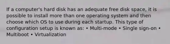 If a computer's hard disk has an adequate free disk space, it is possible to install more than one operating system and then choose which OS to use during each startup. This type of configuration setup is known as: • Multi-mode • Single sign-on • Multiboot • Virtualization