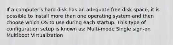 If a computer's hard disk has an adequate free disk space, it is possible to install more than one operating system and then choose which OS to use during each startup. This type of configuration setup is known as: Multi-mode Single sign-on Multiboot Virtualization