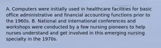 A. Computers were initially used in healthcare facilities for basic office administrative and financial accounting functions prior to the 1960s. B. National and international conferences and workshops were conducted by a few nursing pioneers to help nurses understand and get involved in this emerging nursing specialty in the 1970s.