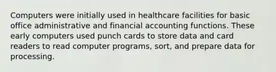 Computers were initially used in healthcare facilities for basic office administrative and financial accounting functions. These early computers used punch cards to store data and card readers to read computer programs, sort, and prepare data for processing.