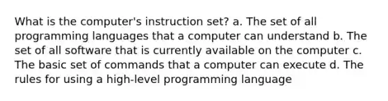 What is the computer's instruction set? a. The set of all programming languages that a computer can understand b. The set of all software that is currently available on the computer c. The basic set of commands that a computer can execute d. The rules for using a high-level programming language