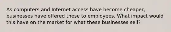 As computers and Internet access have become cheaper, businesses have offered these to employees. What impact would this have on the market for what these businesses sell?