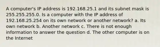 A computer's IP address is 192.168.25.1 and its subnet mask is 255.255.255.0. Is a computer with the IP address of 192.168.25.254 on its own network or another network? a. Its own network b. Another network c. There is not enough information to answer the question d. The other computer is on the Internet