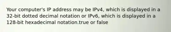 Your computer's IP address may be IPv4, which is displayed in a 32-bit dotted decimal notation or IPv6, which is displayed in a 128-bit hexadecimal notation.true or false