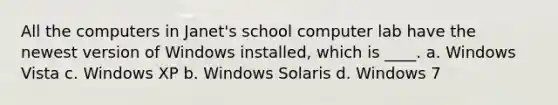 All the computers in Janet's school computer lab have the newest version of Windows installed, which is ____. a. Windows Vista c. Windows XP b. Windows Solaris d. Windows 7