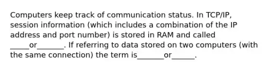 Computers keep track of communication status. In TCP/IP, session information (which includes a combination of the IP address and port number) is stored in RAM and called _____or_______. If referring to data stored on two computers (with the same connection) the term is_______or______.