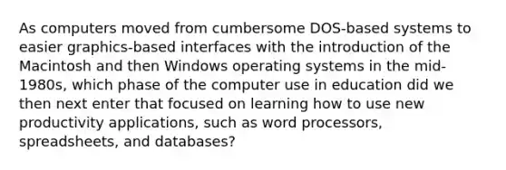 As computers moved from cumbersome DOS-based systems to easier graphics-based interfaces with the introduction of the Macintosh and then Windows operating systems in the mid-1980s, which phase of the computer use in education did we then next enter that focused on learning how to use new productivity applications, such as word processors, spreadsheets, and databases?