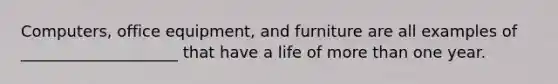 Computers, office equipment, and furniture are all examples of ____________________ that have a life of more than one year.