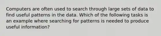 Computers are often used to search through large sets of data to find useful patterns in the data. Which of the following tasks is an example where searching for patterns is needed to produce useful information?