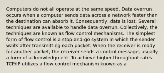 Computers do not all operate at the same speed. Data overrun occurs when a computer sends data across a network faster than the destination can absorb it. Consequently, data is lost. Several techniques are available to handle data overrun. Collectively, the techniques are known as flow control mechanisms. The simplest form of flow control is a stop-and-go system in which the sender waits after transmitting each packet. When the receiver is ready for another packet, the receiver sends a control message, usually a form of acknowledgment. To achieve higher throughput rates TCP/IP utilizes a flow control mechanism known as a