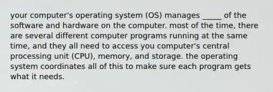 your computer's operating system (OS) manages _____ of the software and hardware on the computer. most of the time, there are several different computer programs running at the same time, and they all need to access you computer's central processing unit (CPU), memory, and storage. the operating system coordinates all of this to make sure each program gets what it needs.