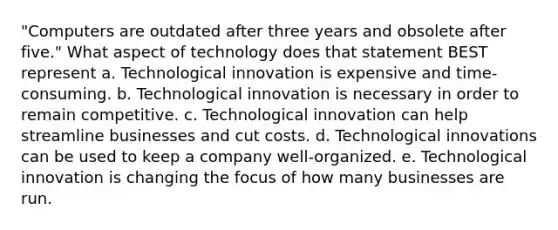 "Computers are outdated after three years and obsolete after five." What aspect of technology does that statement BEST represent a. Technological innovation is expensive and time-consuming. b. Technological innovation is necessary in order to remain competitive. c. Technological innovation can help streamline businesses and cut costs. d. Technological innovations can be used to keep a company well-organized. e. Technological innovation is changing the focus of how many businesses are run.