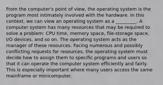 From the computer's point of view, the operating system is the program most intimately involved with the hardware. In this context, we can view an operating system as a _________. A computer system has many resources that may be required to solve a problem: CPU time, memory space, file-storage space, I/O devices, and so on. The operating system acts as the manager of these resources. Facing numerous and possibly conflicting requests for resources, the operating system must decide how to assign them to specific programs and users so that it can operate the computer system efficiently and fairly. This is especially important where many users access the same mainframe or minicomputer.