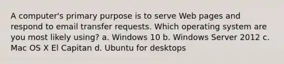 A computer's primary purpose is to serve Web pages and respond to email transfer requests. Which operating system are you most likely using? a. Windows 10 b. Windows Server 2012 c. Mac OS X El Capitan d. Ubuntu for desktops